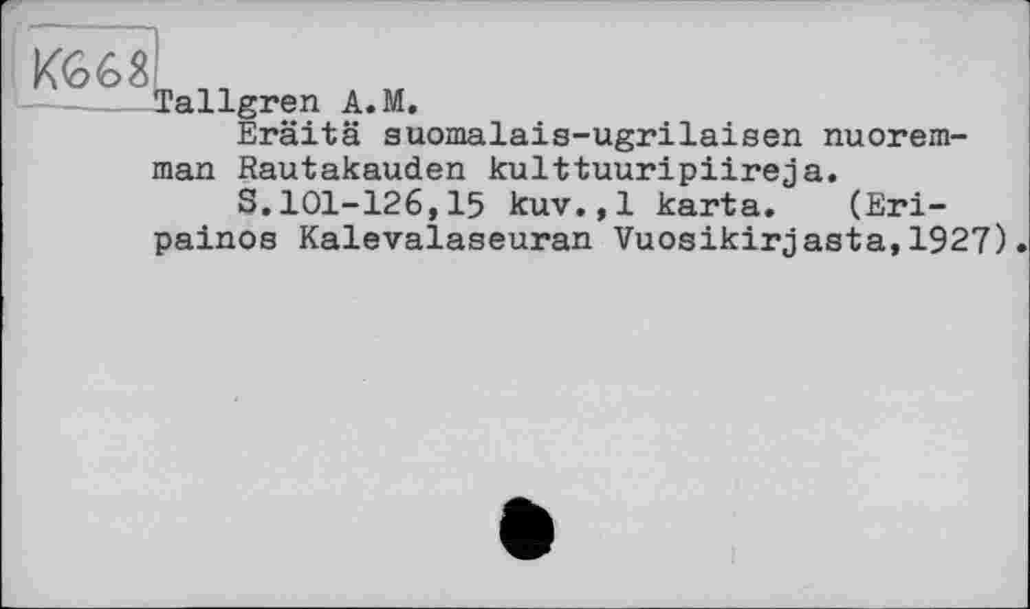 ﻿К668
Tallgren A.M.
Eräitä auomalais-ugrilaisen nuorem-
man Rautakauden kulttuuripiireja.
S.101-126,15 kuv.,1 karta. (Eri-painos Kalevalaseuran Vuosikirjasta,1927)